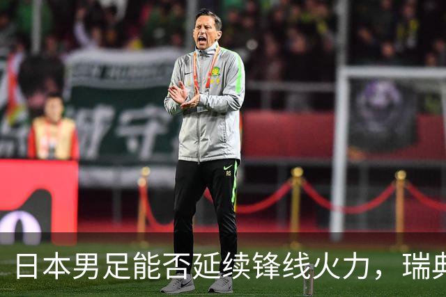 日本男足能否延续锋线火力，瑞典队有何应对？